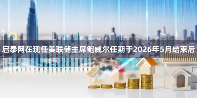 启泰网在现任美联储主席鲍威尔任期于2026年5月结束后