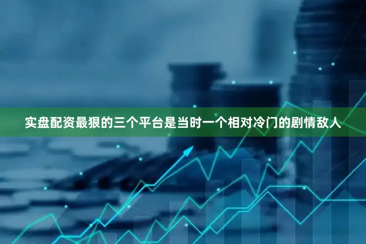 实盘配资最狠的三个平台是当时一个相对冷门的剧情敌人