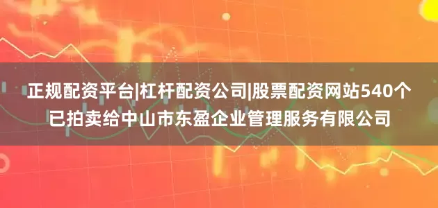 正规配资平台|杠杆配资公司|股票配资网站540个已拍卖给中山市东盈企业管理服务有限公司
