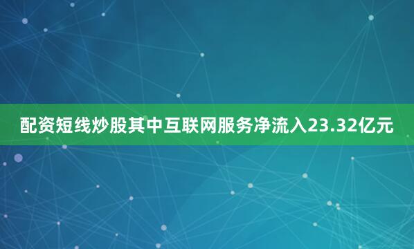 配资短线炒股其中互联网服务净流入23.32亿元