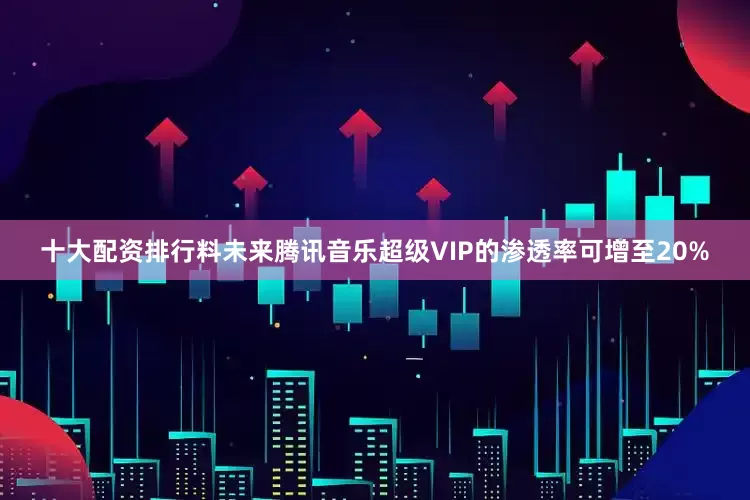 十大配资排行料未来腾讯音乐超级VIP的渗透率可增至20%