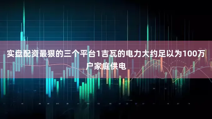 实盘配资最狠的三个平台1吉瓦的电力大约足以为100万户家庭供电