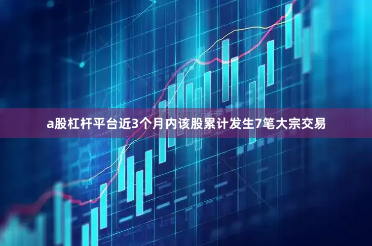 a股杠杆平台近3个月内该股累计发生7笔大宗交易