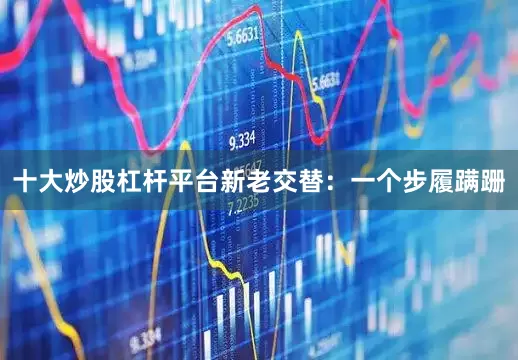 十大炒股杠杆平台新老交替：一个步履蹒跚