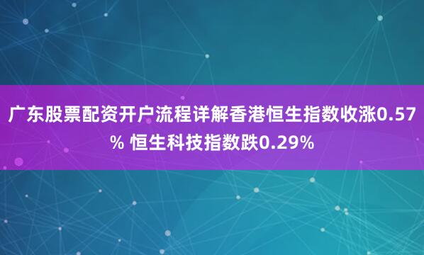 广东股票配资开户流程详解香港恒生指数收涨0.57% 恒生科技指数跌0.29%