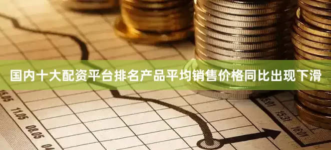 国内十大配资平台排名产品平均销售价格同比出现下滑