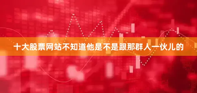 十大股票网站不知道他是不是跟那群人一伙儿的