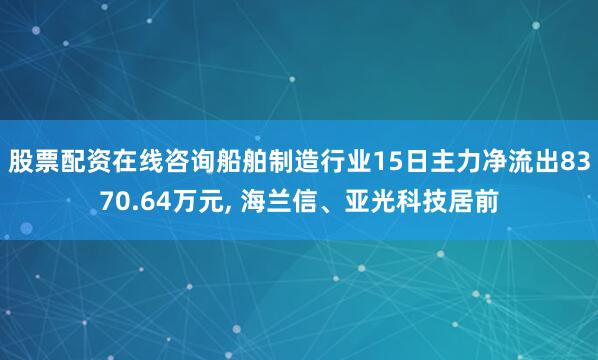 股票配资在线咨询船舶制造行业15日主力净流出8370.64万元, 海兰信、亚光科技居前