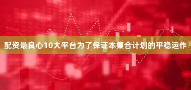 配资最良心10大平台为了保证本集合计划的平稳运作