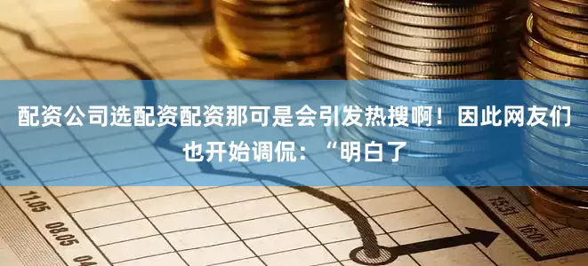 配资公司选配资配资那可是会引发热搜啊！因此网友们也开始调侃：“明白了