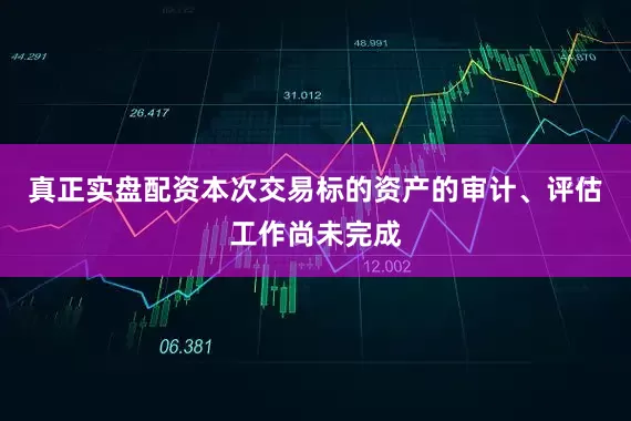 真正实盘配资本次交易标的资产的审计、评估工作尚未完成