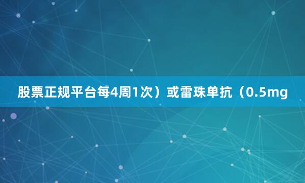 股票正规平台每4周1次）或雷珠单抗（0.5mg