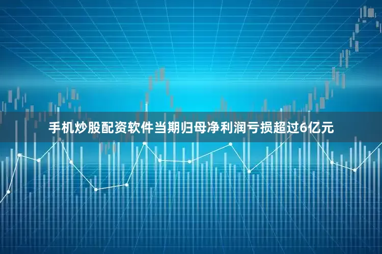 手机炒股配资软件当期归母净利润亏损超过6亿元