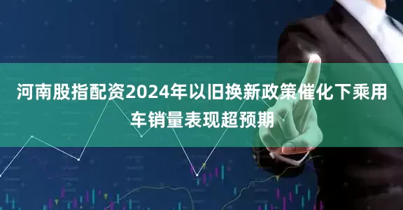 河南股指配资2024年以旧换新政策催化下乘用车销量表现超预期