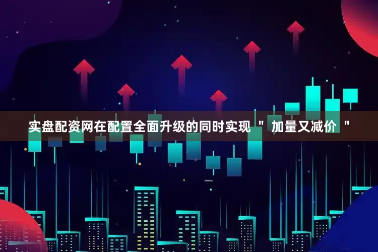 实盘配资网在配置全面升级的同时实现 ＂ 加量又减价 ＂