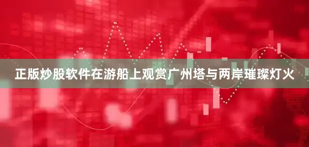 正版炒股软件在游船上观赏广州塔与两岸璀璨灯火