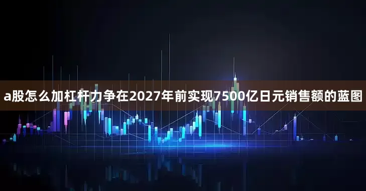 a股怎么加杠杆力争在2027年前实现7500亿日元销售额的蓝图