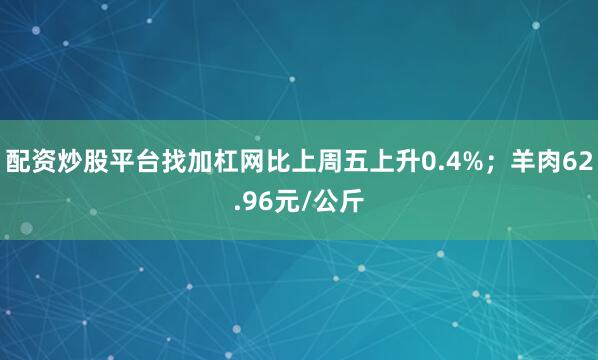 配资炒股平台找加杠网比上周五上升0.4%;羊肉62.96元/公斤