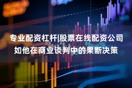 专业配资杠杆|股票在线配资公司如他在商业谈判中的果断决策