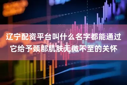 辽宁配资平台叫什么名字都能通过它给予颈部肌肤无微不至的关怀