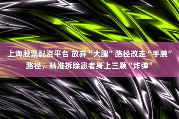 上海股票配资平台 放弃“大腿”路径改走“手腕”路径，精准拆除患者身上三颗“炸弹”